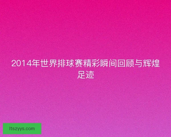 2014年世界排球赛精彩瞬间回顾与辉煌足迹