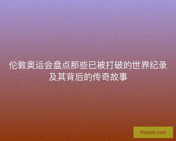 伦敦奥运会盘点那些已被打破的世界纪录及其背后的传奇故事