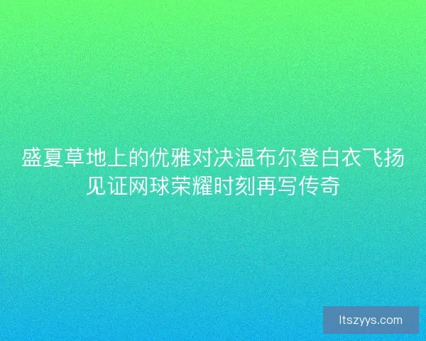 盛夏草地上的优雅对决温布尔登白衣飞扬见证网球荣耀时刻再写传奇