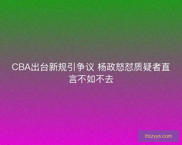 CBA出台新规引争议 杨政怒怼质疑者直言不如不去
