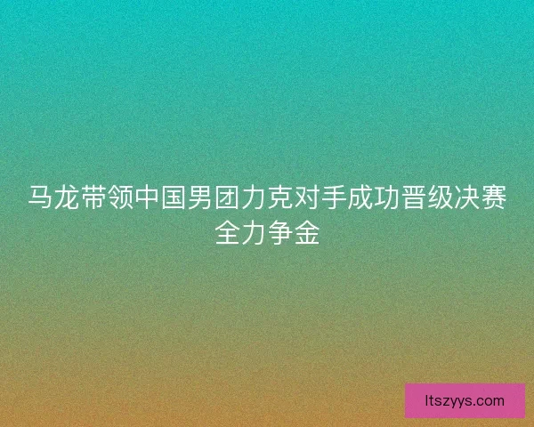 马龙带领中国男团力克对手成功晋级决赛全力争金
