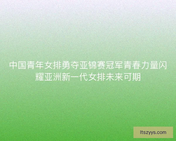 中国青年女排勇夺亚锦赛冠军青春力量闪耀亚洲新一代女排未来可期