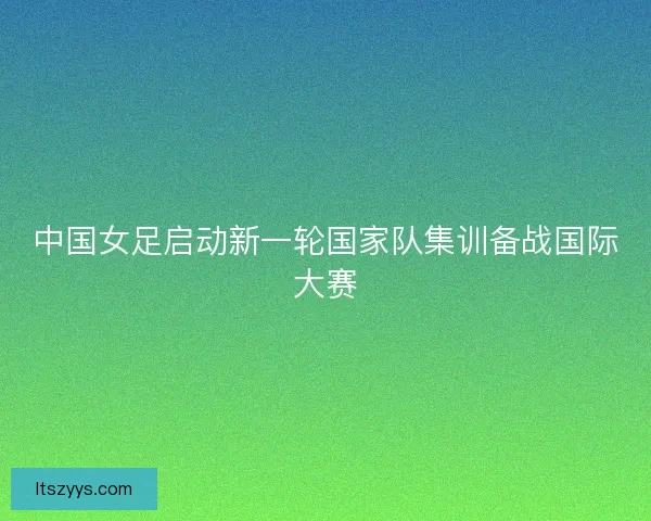 中国女足启动新一轮国家队集训备战国际大赛