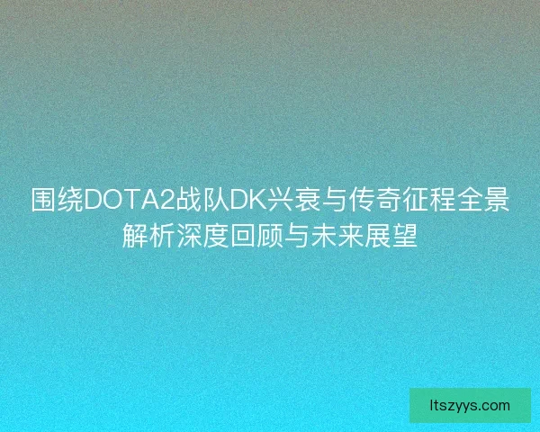 围绕DOTA2战队DK兴衰与传奇征程全景解析深度回顾与未来展望