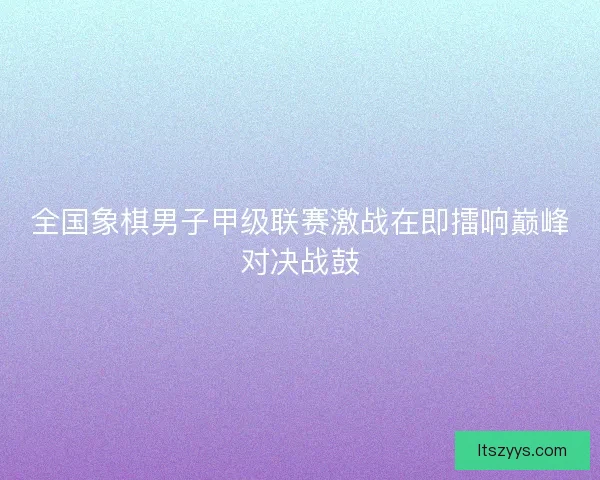 全国象棋男子甲级联赛激战在即擂响巅峰对决战鼓