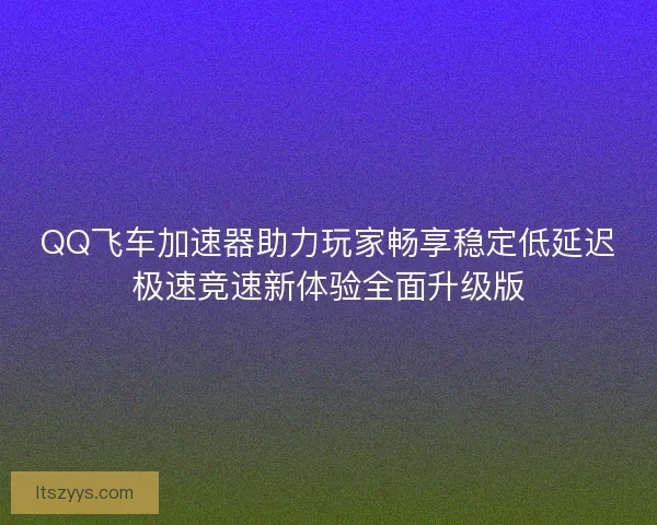 QQ飞车加速器助力玩家畅享稳定低延迟极速竞速新体验全面升级版